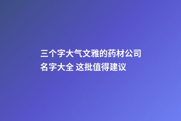 三个字大气文雅的药材公司名字大全 这批值得建议